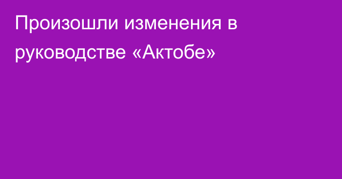 Произошли изменения в руководстве «Актобе»