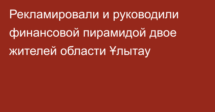 Рекламировали и руководили финансовой пирамидой двое жителей области Ұлытау