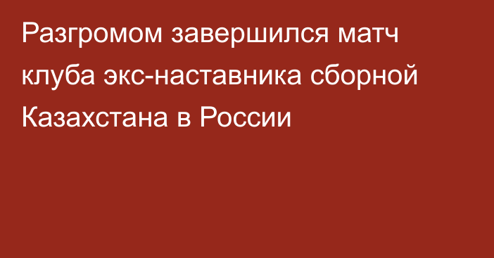 Разгромом завершился матч клуба экс-наставника сборной Казахстана в России