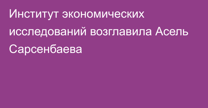 Институт экономических исследований возглавила Асель Сарсенбаева