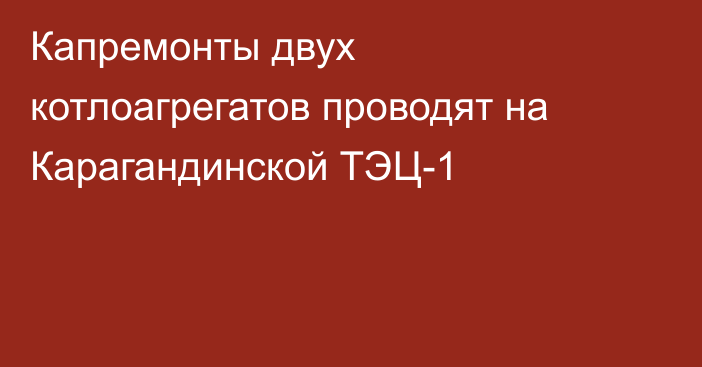 Капремонты двух котлоагрегатов проводят на Карагандинской ТЭЦ-1