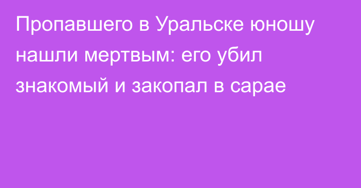 Пропавшего в Уральске юношу нашли мертвым: его убил знакомый и закопал в сарае