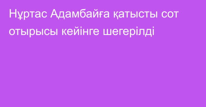 Нұртас Адамбайға қатысты сот отырысы кейінге шегерілді