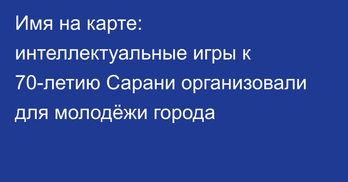 Имя на карте: интеллектуальные игры к 70-летию Сарани организовали для молодёжи города