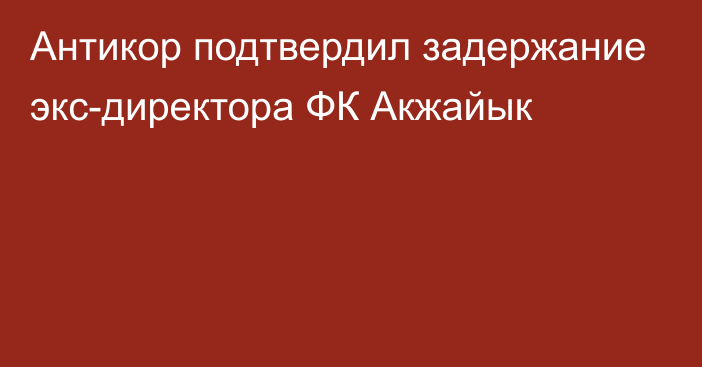 Антикор подтвердил задержание экс-директора ФК Акжайык