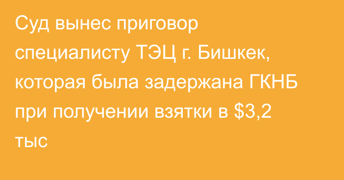 Суд вынес приговор специалисту ТЭЦ г. Бишкек, которая была задержана ГКНБ  при получении взятки в $3,2 тыс