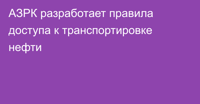 АЗРК разработает правила доступа к транспортировке нефти