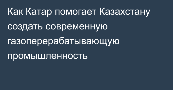 Как Катар помогает Казахстану создать современную газоперерабатывающую промышленность