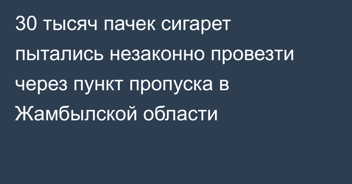 30 тысяч пачек сигарет пытались незаконно провезти через пункт пропуска в Жамбылской области