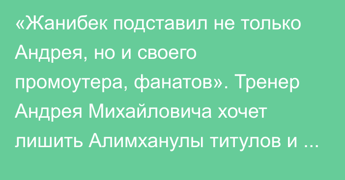 «Жанибек подставил не только Андрея, но и своего промоутера, фанатов». Тренер Андрея Михайловича хочет лишить Алимханулы титулов и назвал новые сроки боя