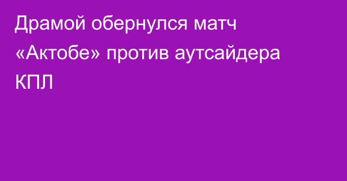 Драмой обернулся матч «Актобе» против аутсайдера КПЛ