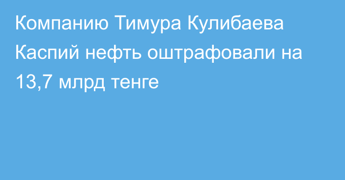 Компанию Тимура Кулибаева Каспий нефть оштрафовали на 13,7 млрд тенге