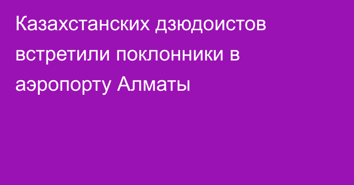 Казахстанских дзюдоистов встретили поклонники в аэропорту Алматы