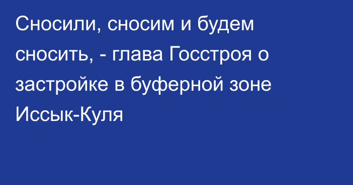 Сносили, сносим и будем сносить, - глава Госстроя о застройке в буферной зоне Иссык-Куля