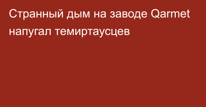 Странный дым на заводе Qarmet напугал темиртаусцев