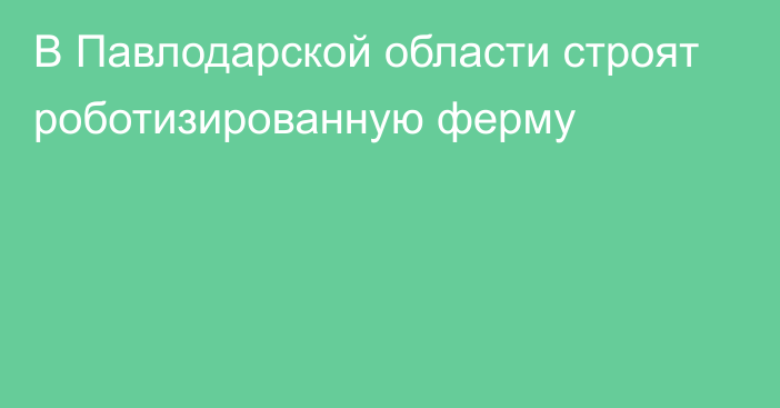 В Павлодарской области строят роботизированную ферму