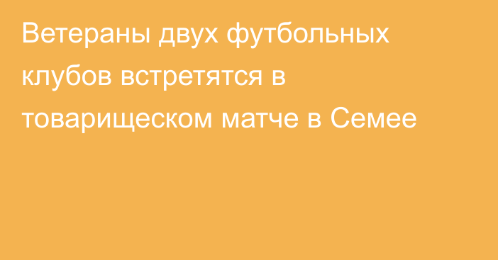 Ветераны двух футбольных клубов встретятся в товарищеском матче в Семее