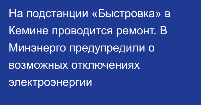 На подстанции «Быстровка» в Кемине проводится ремонт. В Минэнерго предупредили о возможных отключениях электроэнергии