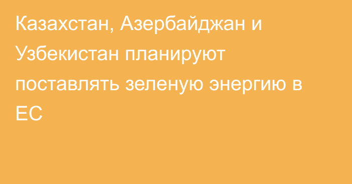 Казахстан, Азербайджан и Узбекистан планируют поставлять зеленую энергию в ЕС