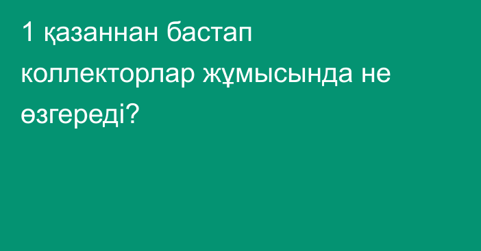 1 қазаннан бастап коллекторлар жұмысында не өзгереді?