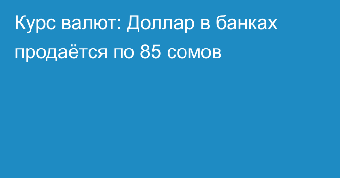 Курс валют: Доллар в банках продаётся по 85 сомов