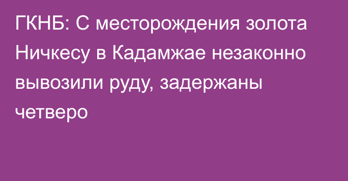 ГКНБ: С месторождения золота Ничкесу в Кадамжае незаконно вывозили руду, задержаны четверо