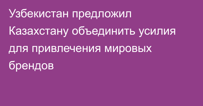 Узбекистан предложил Казахстану объединить усилия для привлечения мировых брендов