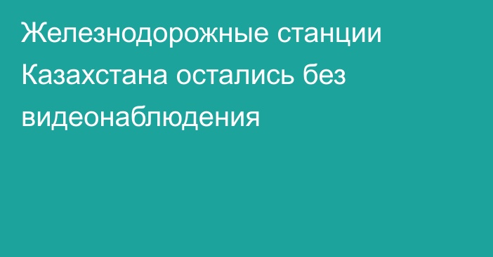 Железнодорожные станции Казахстана остались без видеонаблюдения