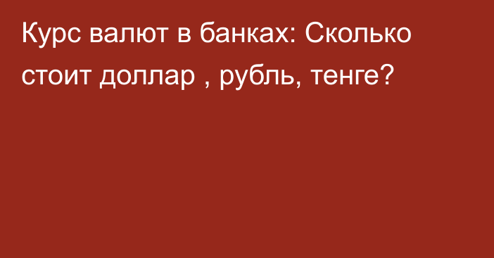 Курс валют в банках: Сколько стоит доллар , рубль, тенге?