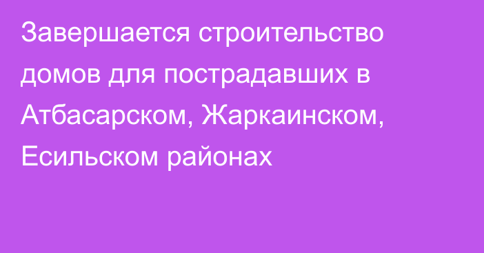 Завершается строительство домов для пострадавших в Атбасарском, Жаркаинском, Есильском районах