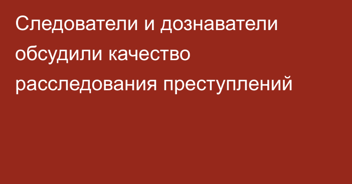 Следователи и дознаватели обсудили качество расследования преступлений