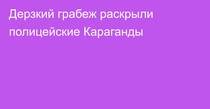 Дерзкий грабеж раскрыли полицейские Караганды