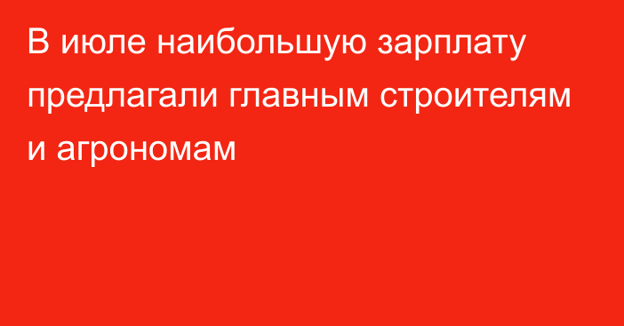 В июле наибольшую зарплату предлагали главным строителям и агрономам