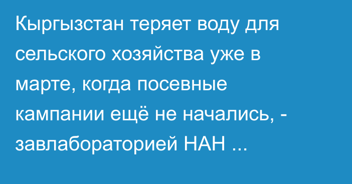 Кыргызстан теряет воду для сельского хозяйства уже в марте, когда посевные кампании ещё не начались, - завлабораторией НАН Стрижанцева