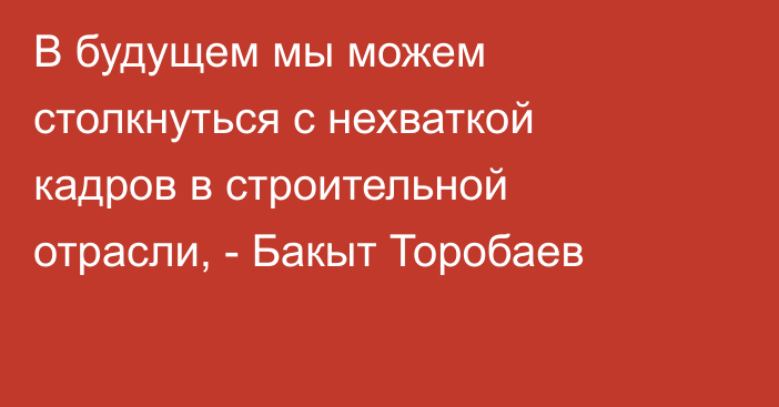 В будущем мы можем столкнуться с нехваткой кадров в строительной отрасли, - Бакыт Торобаев