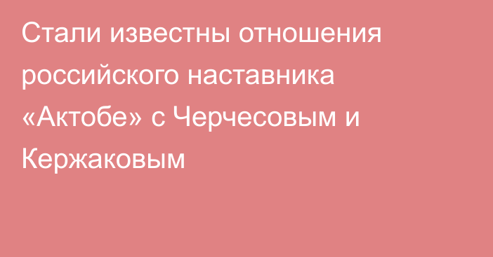 Стали известны отношения российского наставника «Актобе» с Черчесовым и Кержаковым