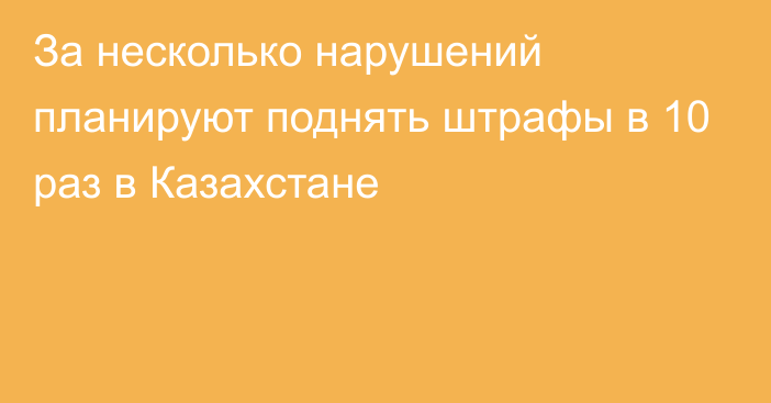 За несколько нарушений планируют поднять штрафы в 10 раз в Казахстане