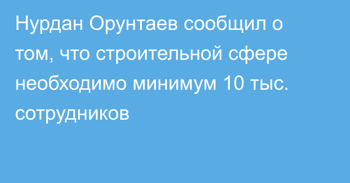 Нурдан Орунтаев сообщил о том, что строительной сфере необходимо минимум 10 тыс. сотрудников