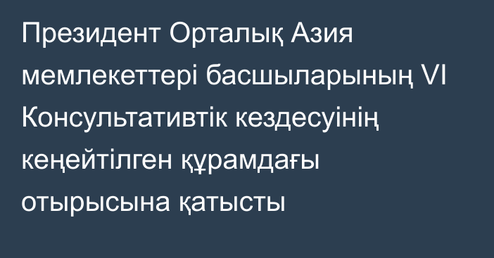 Президент Орталық Азия мемлекеттері басшыларының VI Консультативтік кездесуінің кеңейтілген құрамдағы отырысына қатысты