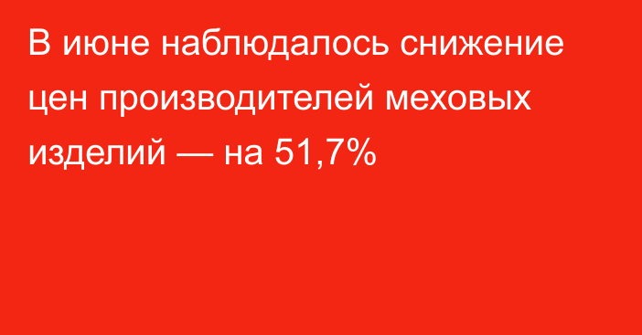 В июне наблюдалось снижение цен производителей меховых изделий — на 51,7%