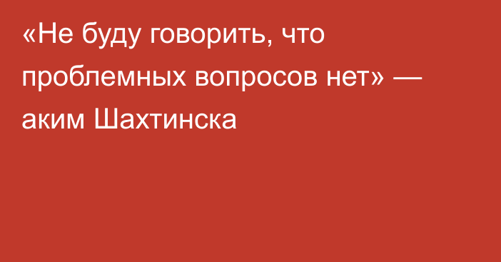 «Не буду говорить, что проблемных вопросов нет» — аким Шахтинска