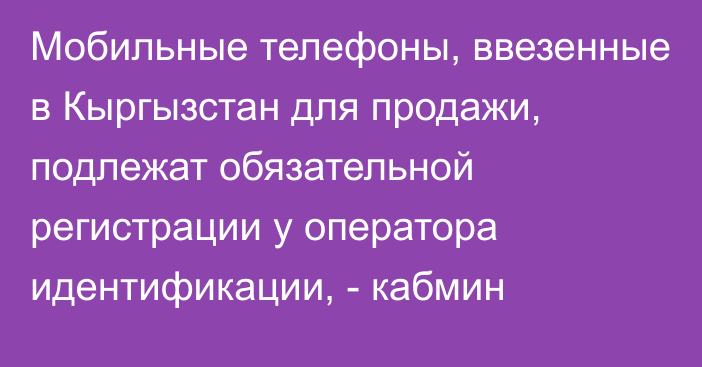 Мобильные телефоны, ввезенные в Кыргызстан для продажи, подлежат обязательной регистрации у оператора идентификации, - кабмин