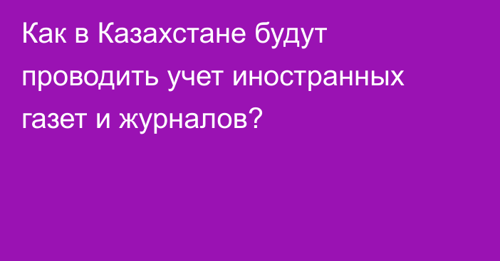 Как в Казахстане будут проводить учет иностранных газет и журналов?