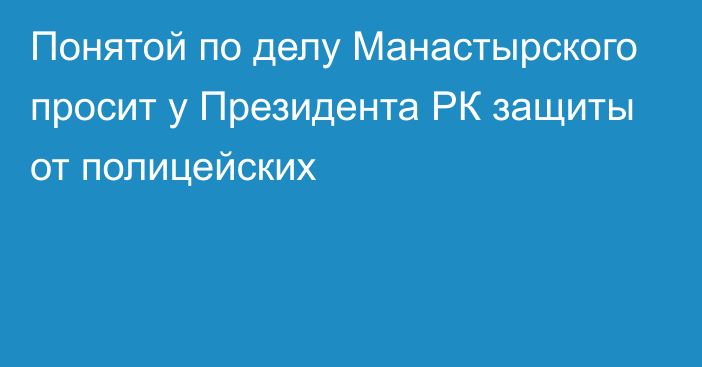 Понятой по делу Манастырского просит у Президента РК защиты от полицейских