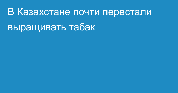 В Казахстане почти перестали выращивать табак