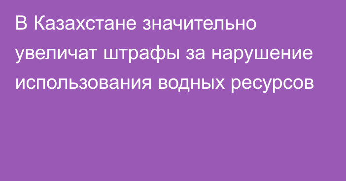 В Казахстане значительно увеличат штрафы за нарушение использования водных ресурсов