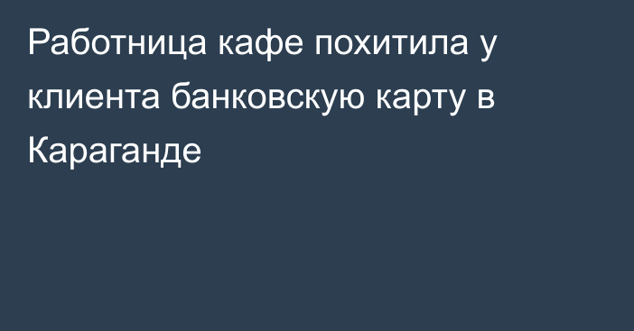 Работница кафе похитила у клиента банковскую карту в Караганде