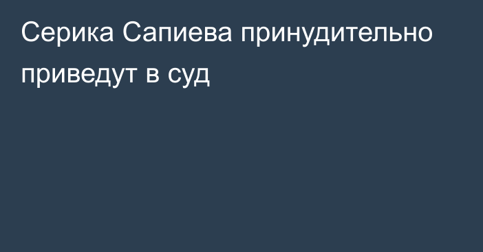 Серика Сапиева принудительно приведут в суд