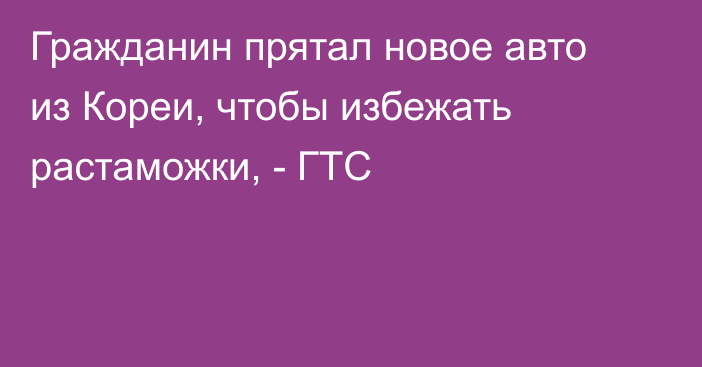 Гражданин прятал новое авто из Кореи, чтобы избежать растаможки, - ГТС