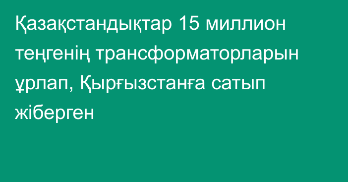 Қазақстандықтар 15 миллион теңгенің трансформаторларын ұрлап, Қырғызстанға сатып жіберген